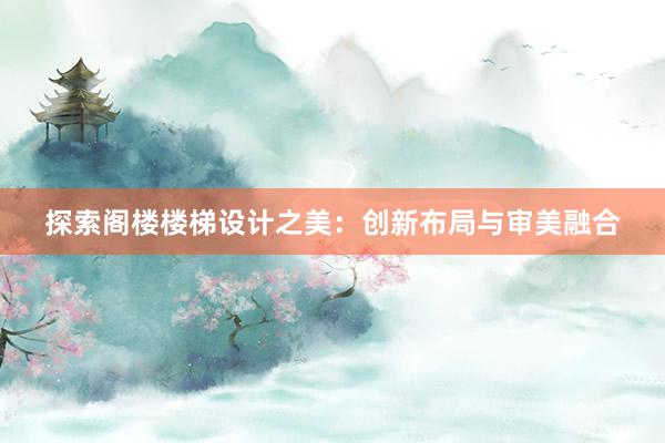 探索阁楼楼梯设计之美：创新布局与审美融合