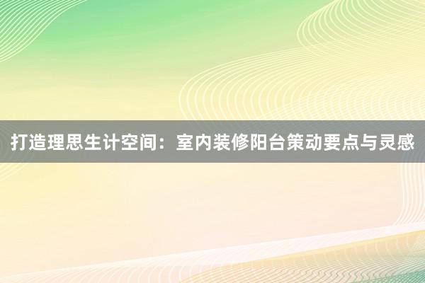 打造理思生计空间：室内装修阳台策动要点与灵感