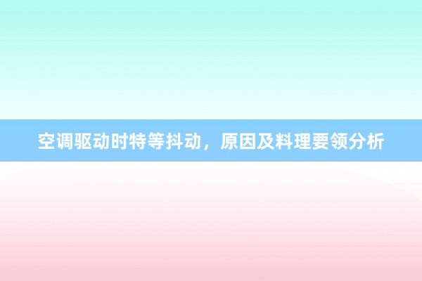 空调驱动时特等抖动，原因及料理要领分析