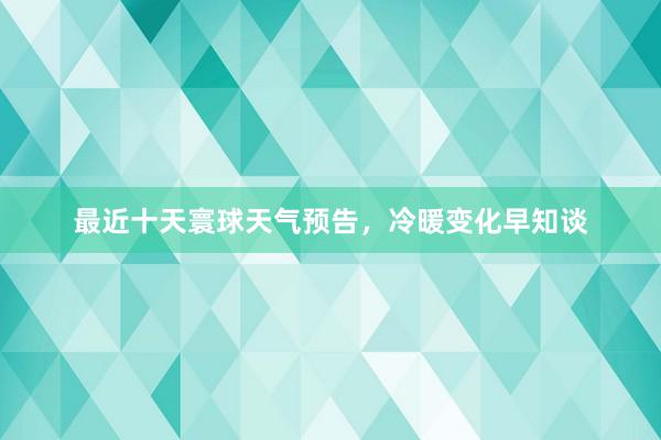 最近十天寰球天气预告，冷暖变化早知谈