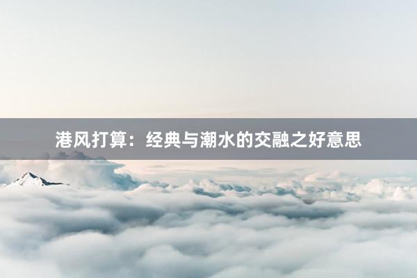 港风打算：经典与潮水的交融之好意思